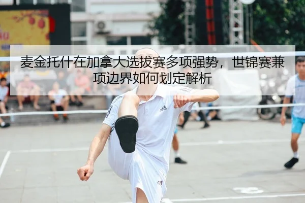麦金托什在加拿大选拔赛多项强势，世锦赛兼项边界如何划定解析