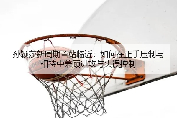 孙颖莎新周期首站临近：如何在正手压制与相持中兼顾进攻与失误控制